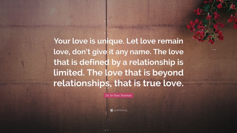 Sri Sri Ravi Shankar Quote: “Your love is unique. Let love remain love, don’t give it any name. The love that is defined by a relationship is limited. The love that is beyond relationships, that is true love.”