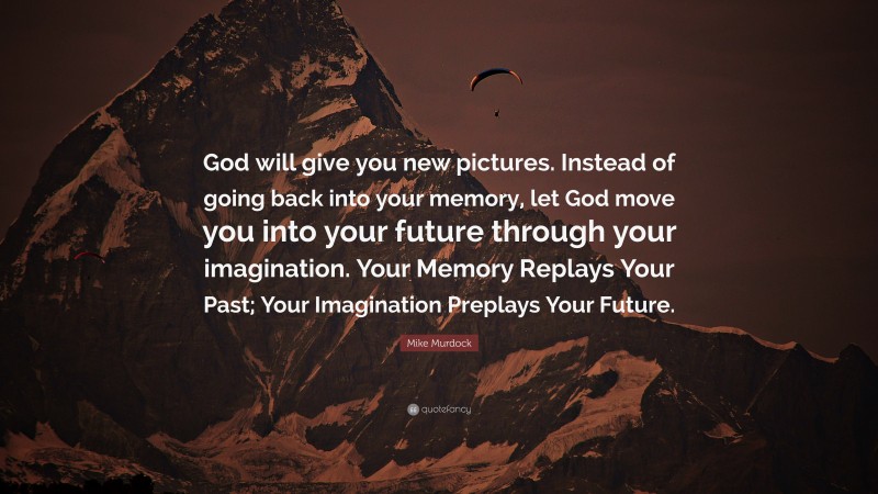Mike Murdock Quote: “God will give you new pictures. Instead of going back into your memory, let God move you into your future through your imagination. Your Memory Replays Your Past; Your Imagination Preplays Your Future.”