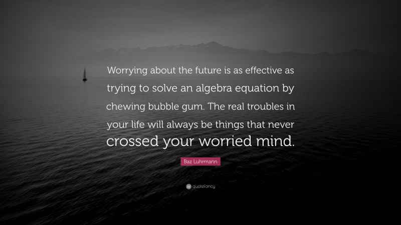 Baz Luhrmann Quote: “Worrying about the future is as effective as trying to solve an algebra equation by chewing bubble gum. The real troubles in your life will always be things that never crossed your worried mind.”