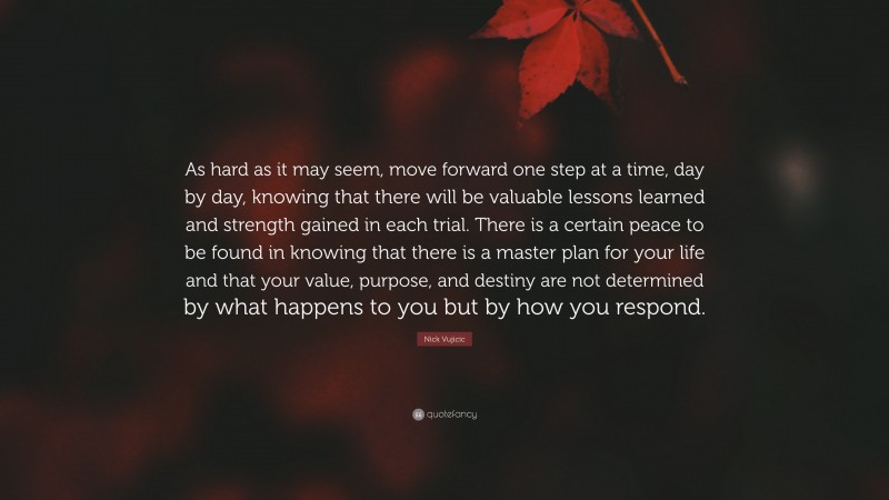 Nick Vujicic Quote: “As hard as it may seem, move forward one step at a time, day by day, knowing that there will be valuable lessons learned and strength gained in each trial. There is a certain peace to be found in knowing that there is a master plan for your life and that your value, purpose, and destiny are not determined by what happens to you but by how you respond.”