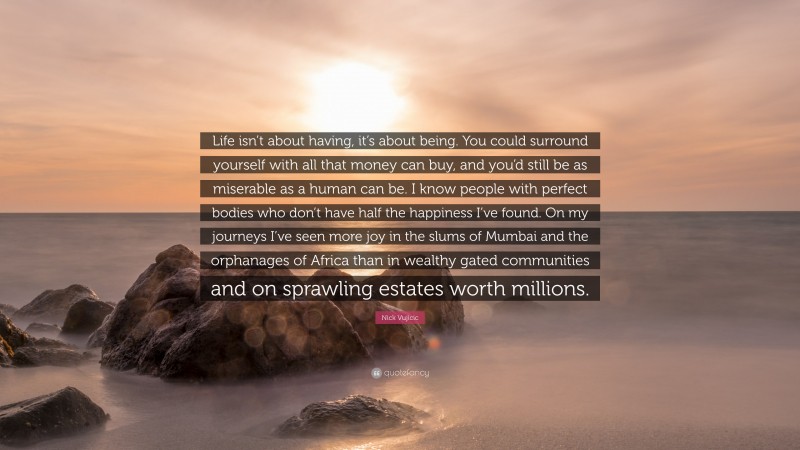 Nick Vujicic Quote: “Life isn’t about having, it’s about being. You could surround yourself with all that money can buy, and you’d still be as miserable as a human can be. I know people with perfect bodies who don’t have half the happiness I’ve found. On my journeys I’ve seen more joy in the slums of Mumbai and the orphanages of Africa than in wealthy gated communities and on sprawling estates worth millions.”