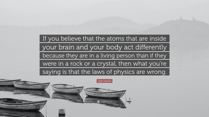 Sean Carroll Quote: “If you believe that the atoms that are inside your brain and your body act differently because they are in a living person than if they were in a rock or a crystal, then what you’re saying is that the laws of physics are wrong.”