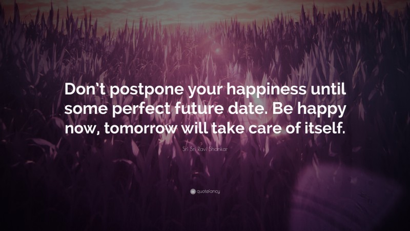 Sri Sri Ravi Shankar Quote: “Don’t postpone your happiness until some perfect future date. Be happy now, tomorrow will take care of itself.”