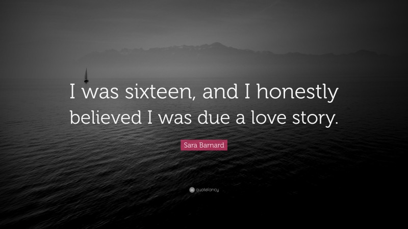 Sara Barnard Quote: “I was sixteen, and I honestly believed I was due a love story.”