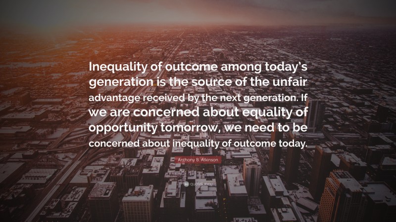 Anthony B. Atkinson Quote: “Inequality of outcome among today’s generation is the source of the unfair advantage received by the next generation. If we are concerned about equality of opportunity tomorrow, we need to be concerned about inequality of outcome today.”