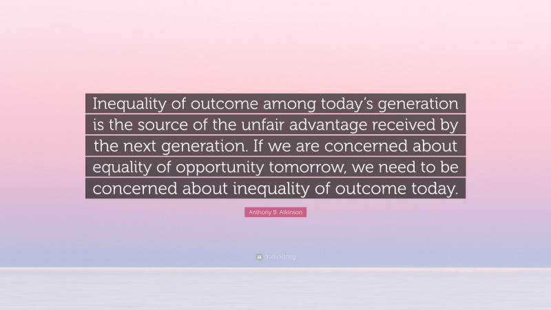 Anthony B. Atkinson Quote: “Inequality of outcome among today’s generation is the source of the unfair advantage received by the next generation. If we are concerned about equality of opportunity tomorrow, we need to be concerned about inequality of outcome today.”