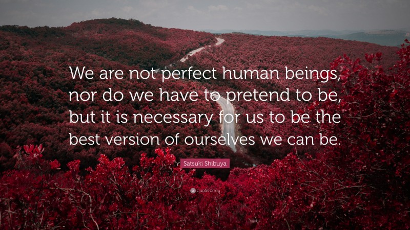 Satsuki Shibuya Quote: “We are not perfect human beings, nor do we have to pretend to be, but it is necessary for us to be the best version of ourselves we can be.”