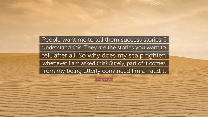 Gregory Boyle Quote: “People want me to tell them success stories. I understand this. They are the stories you want to tell, after all. So why does my scalp tighten whenever I am asked this? Surely, part of it comes from my being utterly convinced I’m a fraud. I.”
