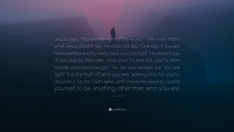 Gregory Boyle Quote: “Jesus says, “You are the light of the world.” I like even more what Jesus doesn’t say. He does not say, “One day, if you are more perfect and try really hard, you’ll be light.” He doesn’t say “If you play by the rules, cross your T’s and dot your I’s, then maybe you’ll become light.” No. He says, straight out, “You are light.” It is the truth of who you are, waiting only for you to discover it. So, for God’s sake, don’t move. No need to contort yourself to be anything other than who you are.”