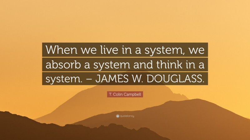 T. Colin Campbell Quote: “When we live in a system, we absorb a system and think in a system. – JAMES W. DOUGLASS.”