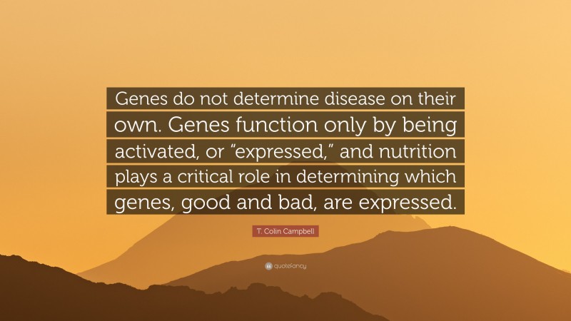T. Colin Campbell Quote: “Genes do not determine disease on their own. Genes function only by being activated, or “expressed,” and nutrition plays a critical role in determining which genes, good and bad, are expressed.”