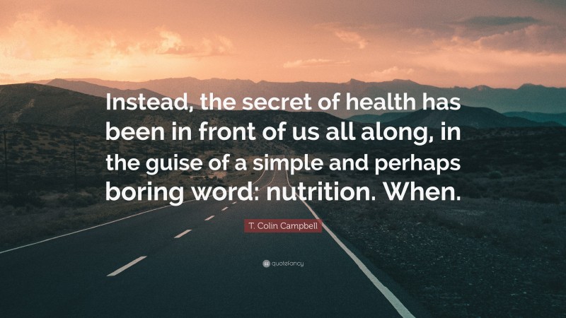 T. Colin Campbell Quote: “Instead, the secret of health has been in front of us all along, in the guise of a simple and perhaps boring word: nutrition. When.”