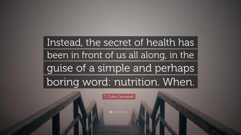 T. Colin Campbell Quote: “Instead, the secret of health has been in front of us all along, in the guise of a simple and perhaps boring word: nutrition. When.”