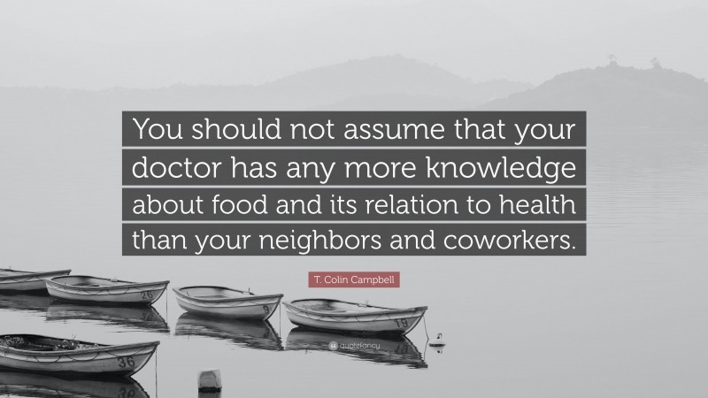 T. Colin Campbell Quote: “You should not assume that your doctor has any more knowledge about food and its relation to health than your neighbors and coworkers.”