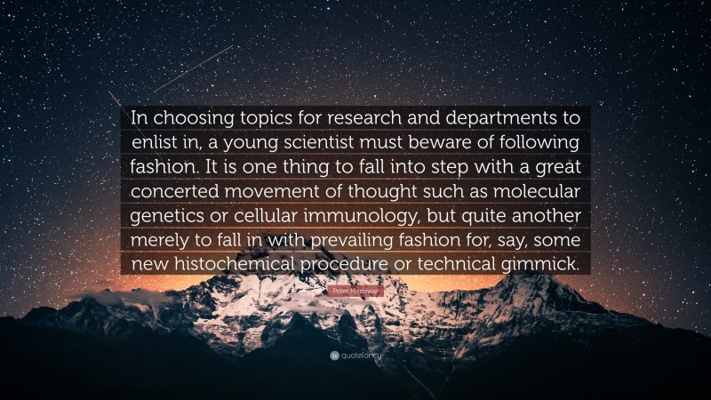 Peter Medawar Quote: “In choosing topics for research and departments to enlist in, a young scientist must beware of following fashion. It is one thing to fall into step with a great concerted movement of thought such as molecular genetics or cellular immunology, but quite another merely to fall in with prevailing fashion for, say, some new histochemical procedure or technical gimmick.”