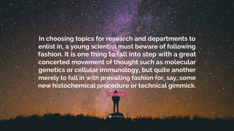 Peter Medawar Quote: “In choosing topics for research and departments to enlist in, a young scientist must beware of following fashion. It is one thing to fall into step with a great concerted movement of thought such as molecular genetics or cellular immunology, but quite another merely to fall in with prevailing fashion for, say, some new histochemical procedure or technical gimmick.”