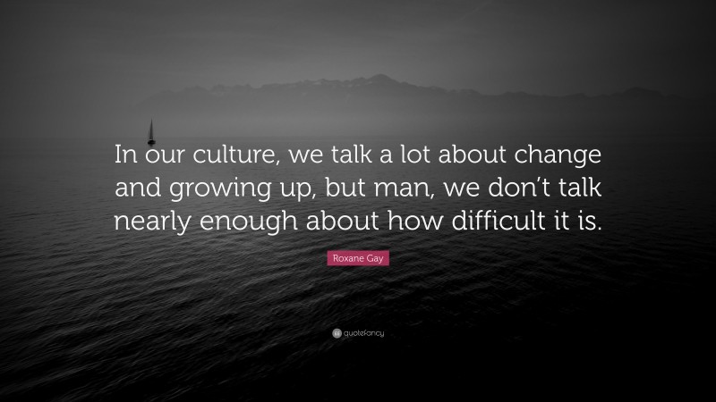 Roxane Gay Quote: “In our culture, we talk a lot about change and growing up, but man, we don’t talk nearly enough about how difficult it is.”