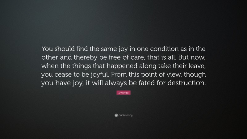 Zhuangzi Quote: “You should find the same joy in one condition as in the other and thereby be free of care, that is all. But now, when the things that happened along take their leave, you cease to be joyful. From this point of view, though you have joy, it will always be fated for destruction.”