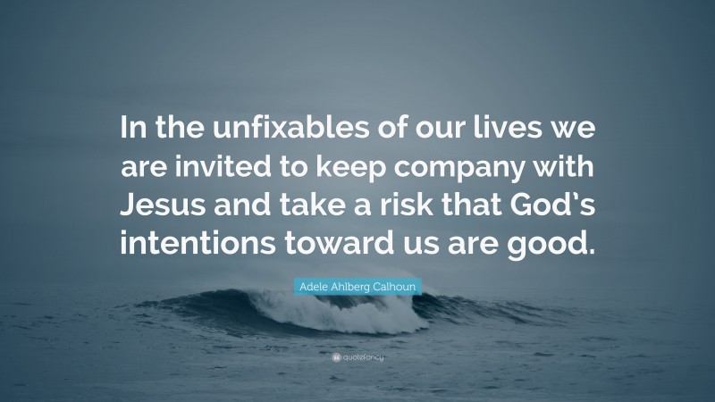 Adele Ahlberg Calhoun Quote: “In the unfixables of our lives we are invited to keep company with Jesus and take a risk that God’s intentions toward us are good.”