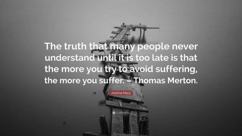 Joanna Macy Quote: “The truth that many people never understand until it is too late is that the more you try to avoid suffering, the more you suffer. – Thomas Merton.”