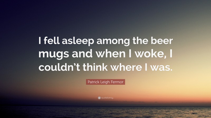 Patrick Leigh Fermor Quote: “I fell asleep among the beer mugs and when I woke, I couldn’t think where I was.”