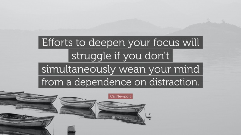 Cal Newport Quote: “Efforts to deepen your focus will struggle if you don’t simultaneously wean your mind from a dependence on distraction.”