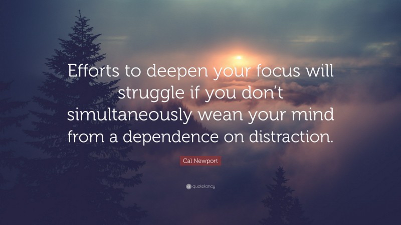Cal Newport Quote: “Efforts to deepen your focus will struggle if you don’t simultaneously wean your mind from a dependence on distraction.”