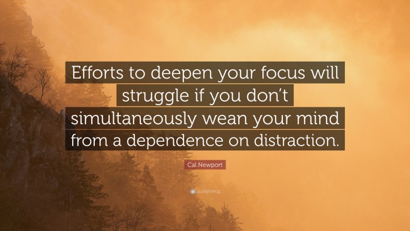Cal Newport Quote: “Efforts to deepen your focus will struggle if you don’t simultaneously wean your mind from a dependence on distraction.”