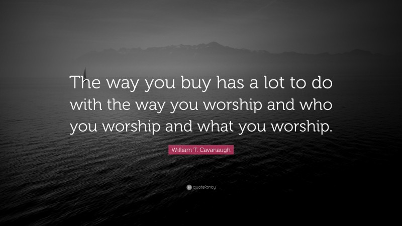 William T. Cavanaugh Quote: “The way you buy has a lot to do with the way you worship and who you worship and what you worship.”