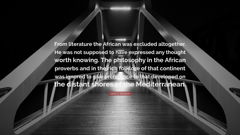 Carter G. Woodson Quote: “From literature the African was excluded altogether. He was not supposed to have expressed any thought worth knowing. The philosophy in the African proverbs and in the rich folklore of that continent was ignored to give preference to that developed on the distant shores of the Mediterranean.”