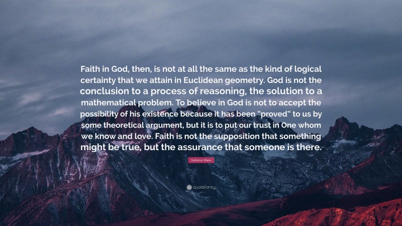 Kallistos Ware Quote: “Faith in God, then, is not at all the same as the kind of logical certainty that we attain in Euclidean geometry. God is not the conclusion to a process of reasoning, the solution to a mathematical problem. To believe in God is not to accept the possibility of his existence because it has been “proved” to us by some theoretical argument, but it is to put our trust in One whom we know and love. Faith is not the supposition that something might be true, but the assurance that someone is there.”
