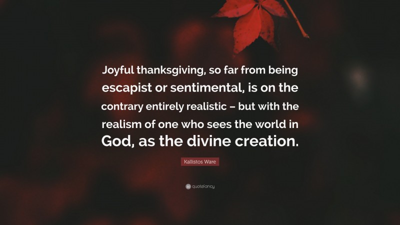 Kallistos Ware Quote: “Joyful thanksgiving, so far from being escapist or sentimental, is on the contrary entirely realistic – but with the realism of one who sees the world in God, as the divine creation.”