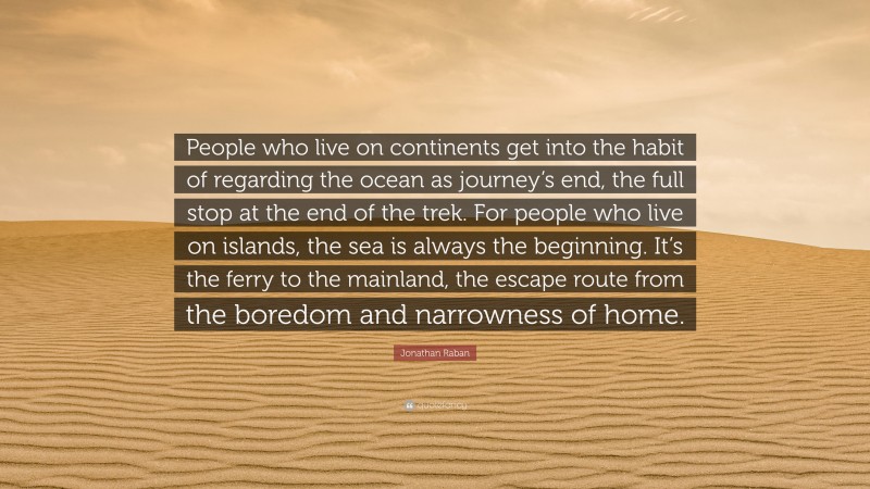 Jonathan Raban Quote: “People who live on continents get into the habit of regarding the ocean as journey’s end, the full stop at the end of the trek. For people who live on islands, the sea is always the beginning. It’s the ferry to the mainland, the escape route from the boredom and narrowness of home.”