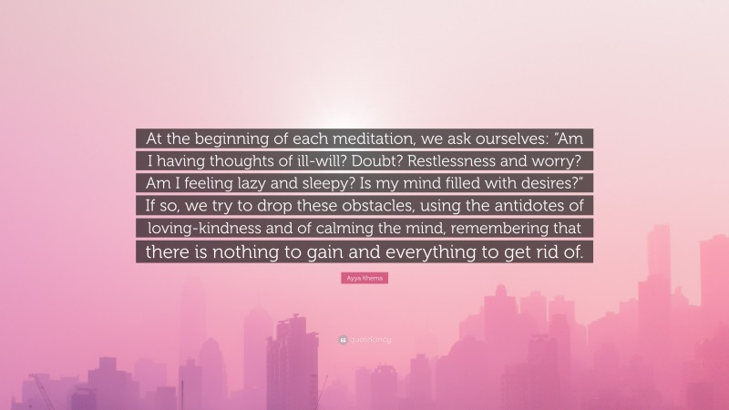 Ayya Khema Quote: “At the beginning of each meditation, we ask ourselves: “Am I having thoughts of ill-will? Doubt? Restlessness and worry? Am I feeling lazy and sleepy? Is my mind filled with desires?” If so, we try to drop these obstacles, using the antidotes of loving-kindness and of calming the mind, remembering that there is nothing to gain and everything to get rid of.”