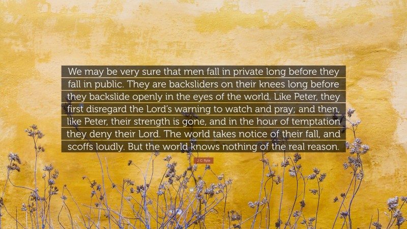 J. C. Ryle Quote: “We may be very sure that men fall in private long before they fall in public. They are backsliders on their knees long before they backslide openly in the eyes of the world. Like Peter, they first disregard the Lord’s warning to watch and pray; and then, like Peter, their strength is gone, and in the hour of temptation they deny their Lord. The world takes notice of their fall, and scoffs loudly. But the world knows nothing of the real reason.”