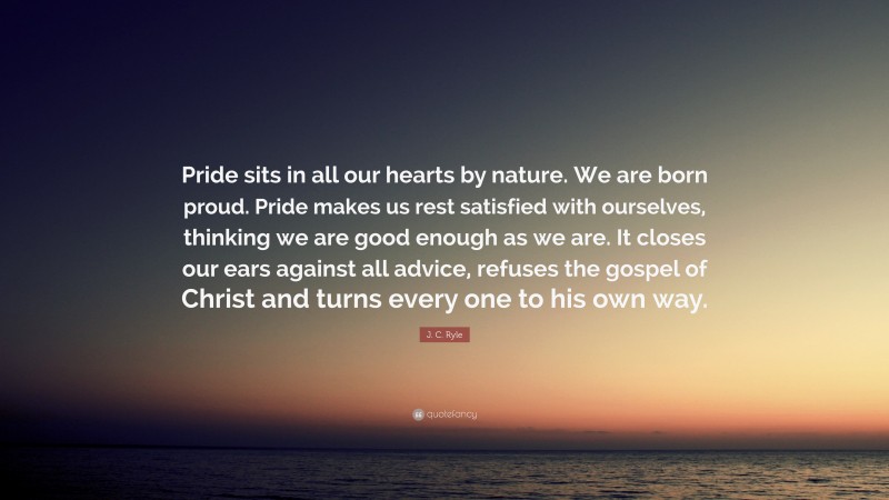 J. C. Ryle Quote: “Pride sits in all our hearts by nature. We are born proud. Pride makes us rest satisfied with ourselves, thinking we are good enough as we are. It closes our ears against all advice, refuses the gospel of Christ and turns every one to his own way.”