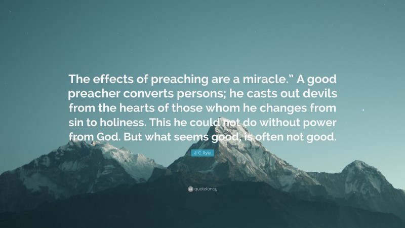 J. C. Ryle Quote: “The effects of preaching are a miracle.” A good preacher converts persons; he casts out devils from the hearts of those whom he changes from sin to holiness. This he could not do without power from God. But what seems good, is often not good.”