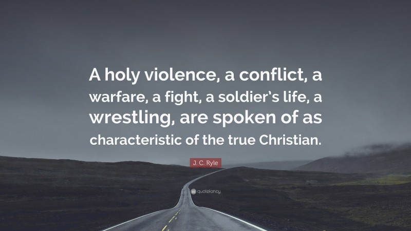 J. C. Ryle Quote: “A holy violence, a conflict, a warfare, a fight, a soldier’s life, a wrestling, are spoken of as characteristic of the true Christian.”
