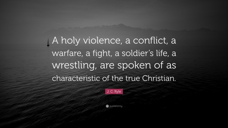 J. C. Ryle Quote: “A holy violence, a conflict, a warfare, a fight, a soldier’s life, a wrestling, are spoken of as characteristic of the true Christian.”