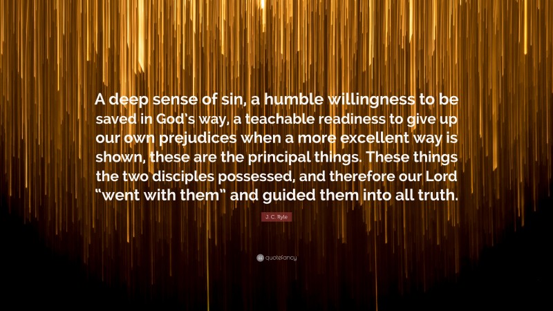 J. C. Ryle Quote: “A deep sense of sin, a humble willingness to be saved in God’s way, a teachable readiness to give up our own prejudices when a more excellent way is shown, these are the principal things. These things the two disciples possessed, and therefore our Lord “went with them” and guided them into all truth.”