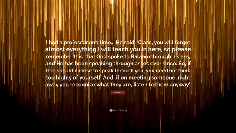 Rich Mullins Quote: “I had a professor one time... He said, ‘Class, you will forget almost everything I will teach you in here, so please remember this: that God spoke to Balaam through his ass, and He has been speaking through asses ever since. So, if God should choose to speak through you, you need not think too highly of yourself. And, if on meeting someone, right away you recognize what they are, listen to them anyway’.”