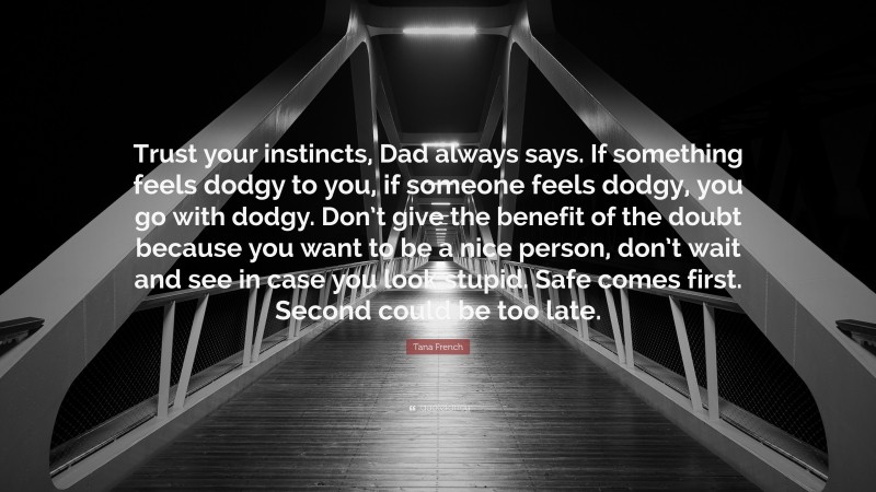 Tana French Quote: “Trust your instincts, Dad always says. If something feels dodgy to you, if someone feels dodgy, you go with dodgy. Don’t give the benefit of the doubt because you want to be a nice person, don’t wait and see in case you look stupid. Safe comes first. Second could be too late.”