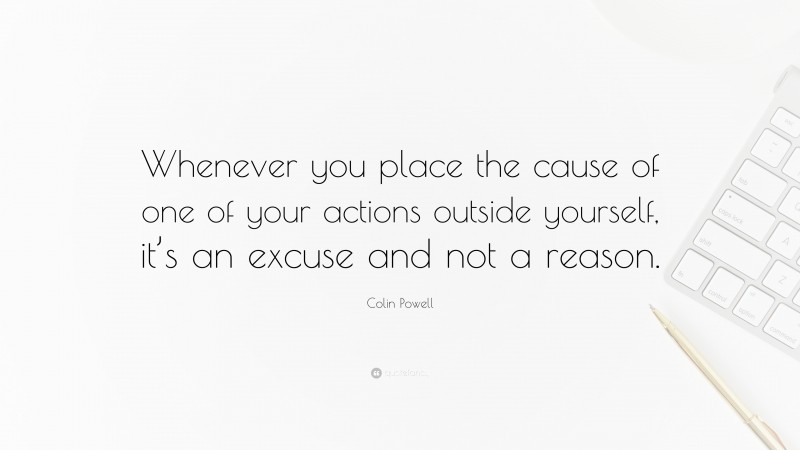 Colin Powell Quote: “Whenever you place the cause of one of your actions outside yourself, it’s an excuse and not a reason.”