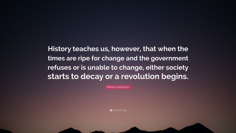 Mikhail Gorbachev Quote: “History teaches us, however, that when the times are ripe for change and the government refuses or is unable to change, either society starts to decay or a revolution begins.”