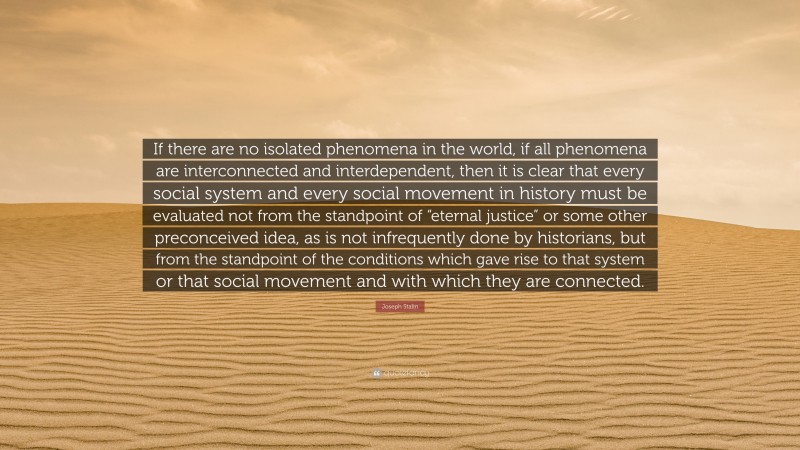 Joseph Stalin Quote: “If there are no isolated phenomena in the world, if all phenomena are interconnected and interdependent, then it is clear that every social system and every social movement in history must be evaluated not from the standpoint of “eternal justice” or some other preconceived idea, as is not infrequently done by historians, but from the standpoint of the conditions which gave rise to that system or that social movement and with which they are connected.”