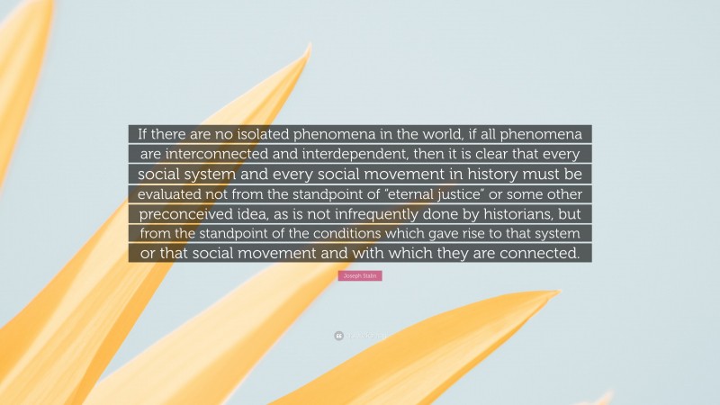 Joseph Stalin Quote: “If there are no isolated phenomena in the world, if all phenomena are interconnected and interdependent, then it is clear that every social system and every social movement in history must be evaluated not from the standpoint of “eternal justice” or some other preconceived idea, as is not infrequently done by historians, but from the standpoint of the conditions which gave rise to that system or that social movement and with which they are connected.”