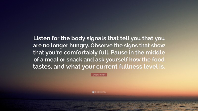 Evelyn Tribole Quote: “Listen for the body signals that tell you that you are no longer hungry. Observe the signs that show that you’re comfortably full. Pause in the middle of a meal or snack and ask yourself how the food tastes, and what your current fullness level is.”