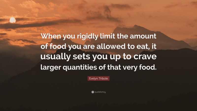 Evelyn Tribole Quote: “When you rigidly limit the amount of food you are allowed to eat, it usually sets you up to crave larger quantities of that very food.”