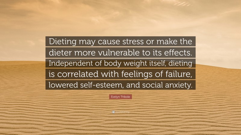 Evelyn Tribole Quote: “Dieting may cause stress or make the dieter more vulnerable to its effects. Independent of body weight itself, dieting is correlated with feelings of failure, lowered self-esteem, and social anxiety.”