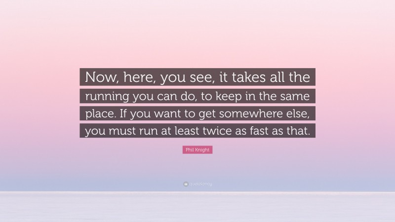 Phil Knight Quote: “Now, here, you see, it takes all the running you can do, to keep in the same place. If you want to get somewhere else, you must run at least twice as fast as that.”